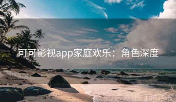 可可影视app家庭欢乐：角色深度