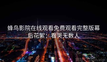 蜂鸟影院在线观看免费观看完整版幕后花絮：看哭无数人
