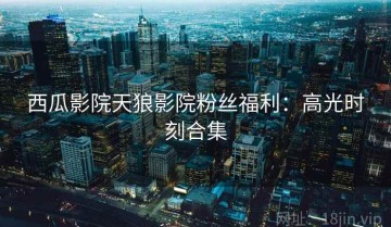 西瓜影院天狼影院粉丝福利：高光时刻合集