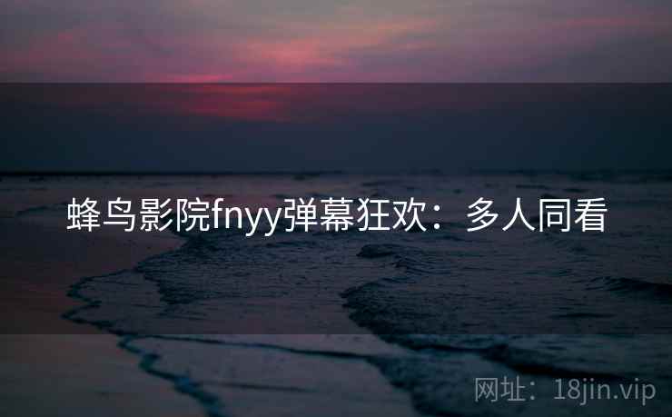 蜂鸟影院fnyy弹幕狂欢：多人同看