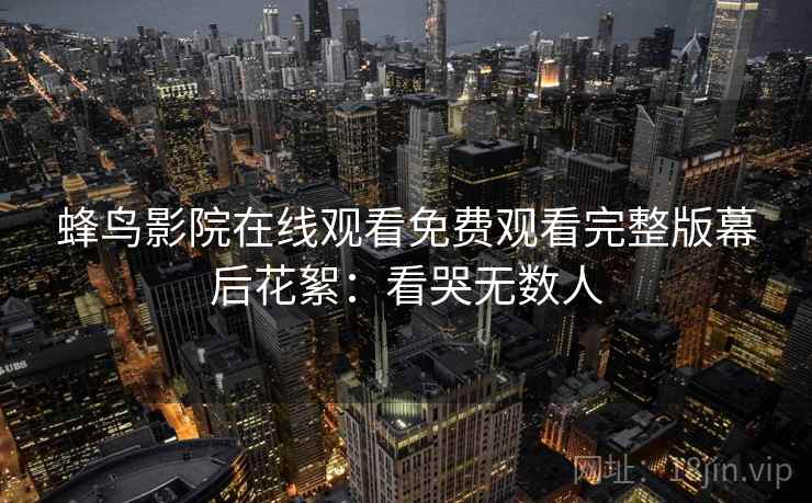 蜂鸟影院在线观看免费观看完整版幕后花絮:看哭无数人 蜂鸟影院在线观看免费观看完整版幕后花絮:看哭无数人